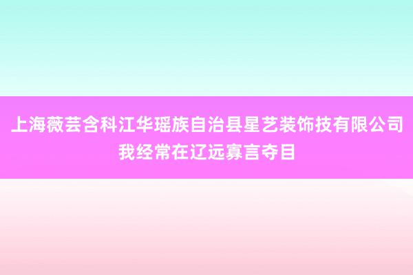 上海薇芸含科江华瑶族自治县星艺装饰技有限公司我经常在辽远寡言夺目